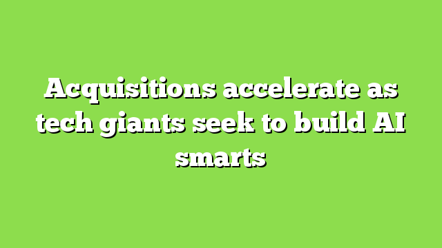 Acquisitions accelerate as tech giants seek to build AI smarts