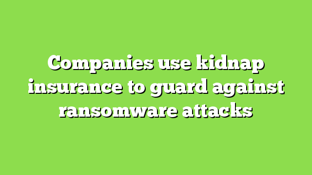 Companies use kidnap insurance to guard against ransomware attacks