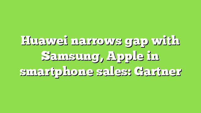 Huawei narrows gap with Samsung, Apple in smartphone sales: Gartner
