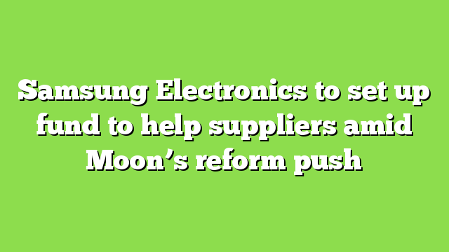 Samsung Electronics to set up fund to help suppliers amid Moon’s reform push