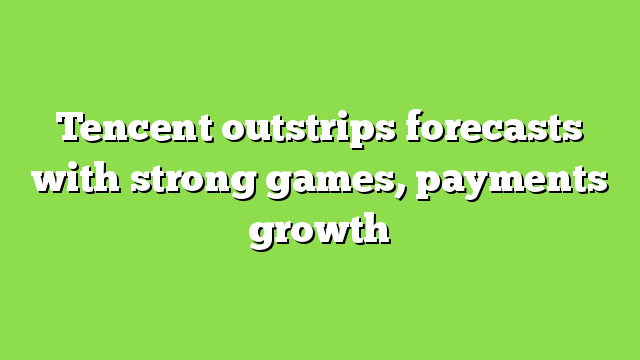Tencent outstrips forecasts with strong games, payments growth