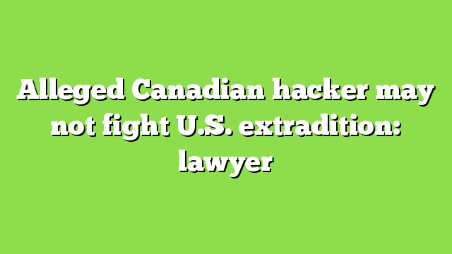 Alleged Canadian hacker may not fight U.S. extradition: lawyer