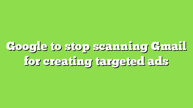 Google to stop scanning Gmail for creating targeted ads