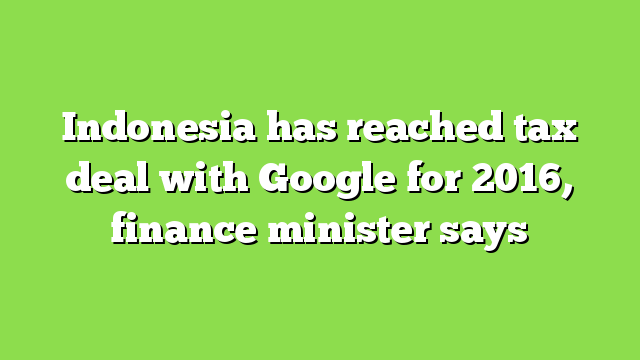 Indonesia has reached tax deal with Google for 2016, finance minister  says