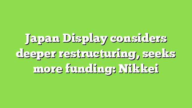 Japan Display considers deeper restructuring, seeks more funding: Nikkei