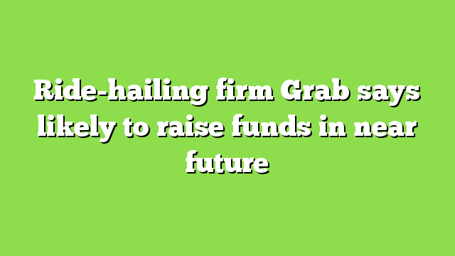 Ride-hailing firm Grab says likely to raise funds in near future
