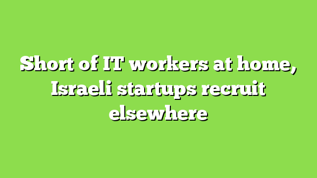 Short of IT workers at home, Israeli startups recruit elsewhere