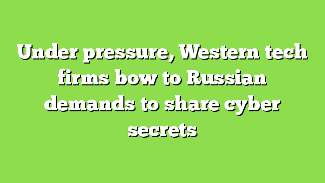 Under pressure, Western tech firms bow to Russian demands to share cyber secrets