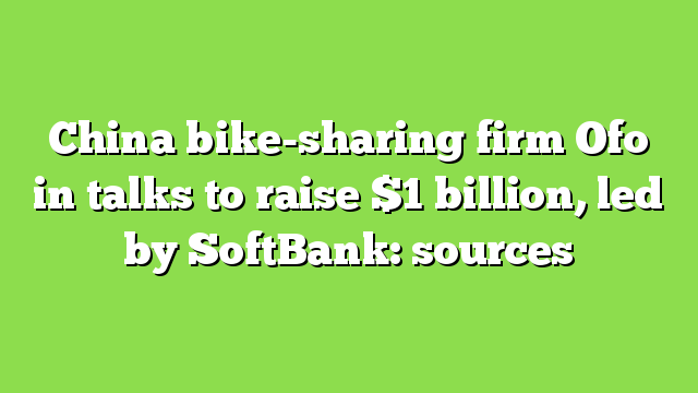 China bike-sharing firm Ofo in talks to raise $1 billion, led by SoftBank: sources