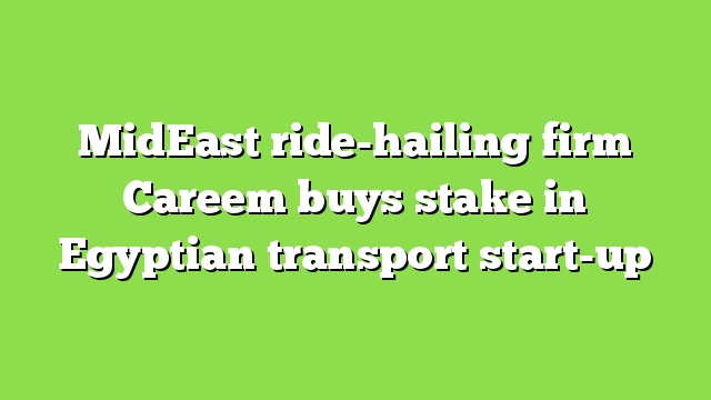 MidEast ride-hailing firm Careem buys stake in Egyptian transport start-up
