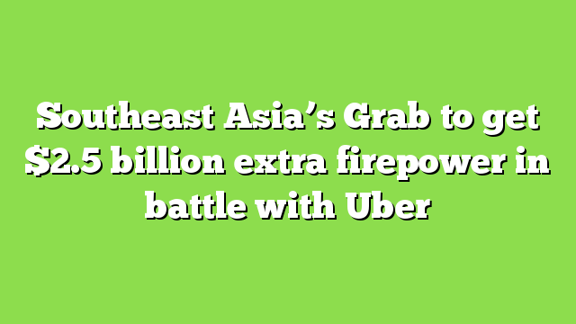 Southeast Asia’s Grab to get $2.5 billion extra firepower in battle with Uber
