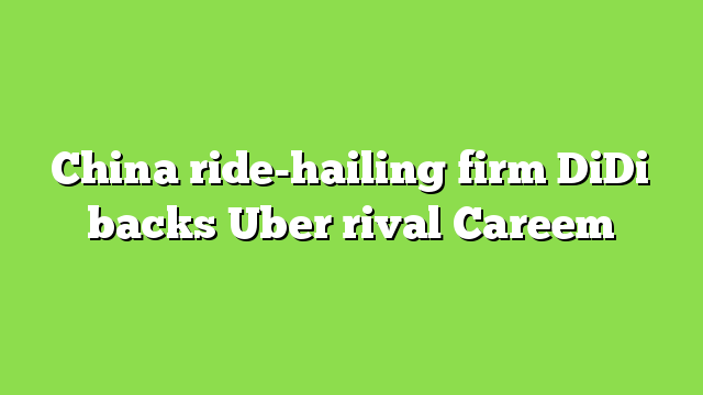 China ride-hailing firm DiDi backs Uber rival Careem