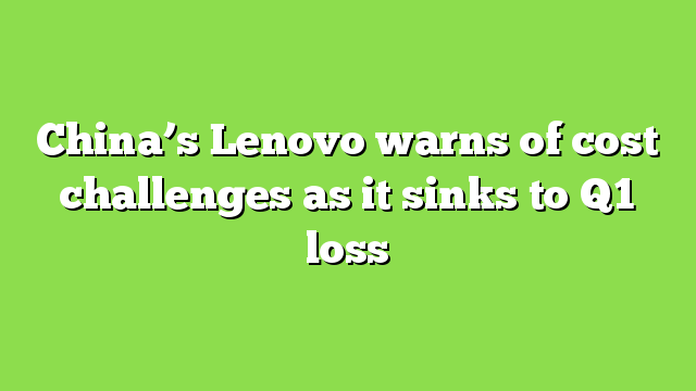 China’s Lenovo warns of cost challenges as it sinks to Q1 loss