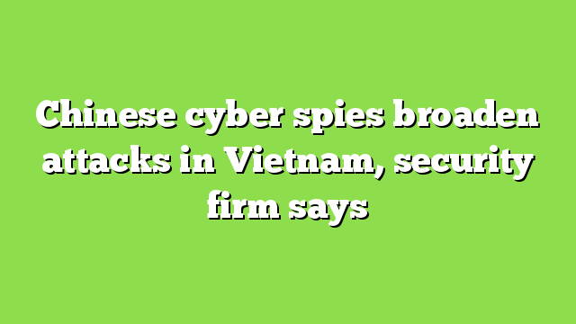 Chinese cyber spies broaden attacks in Vietnam, security firm says