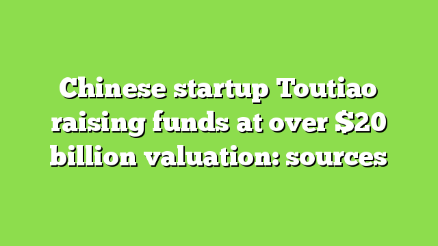 Chinese startup Toutiao raising funds at over $20 billion valuation: sources