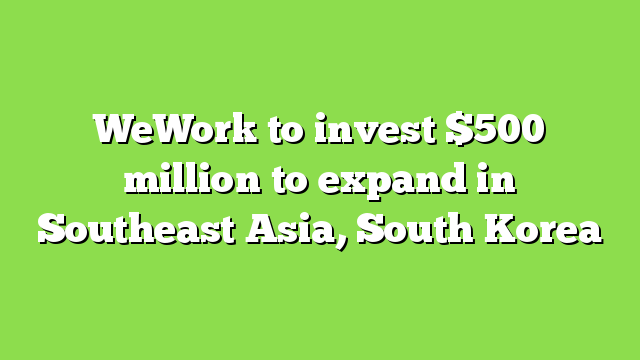 WeWork to invest $500 million to expand in Southeast Asia, South Korea