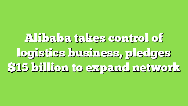 Alibaba takes control of logistics business, pledges $15 billion to expand network