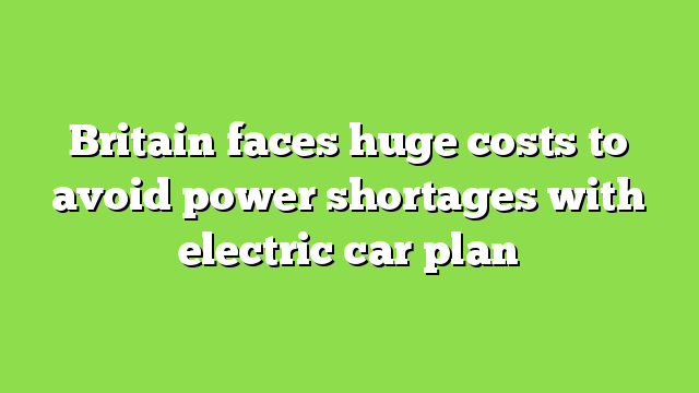 Britain faces huge costs to avoid power shortages with electric car plan