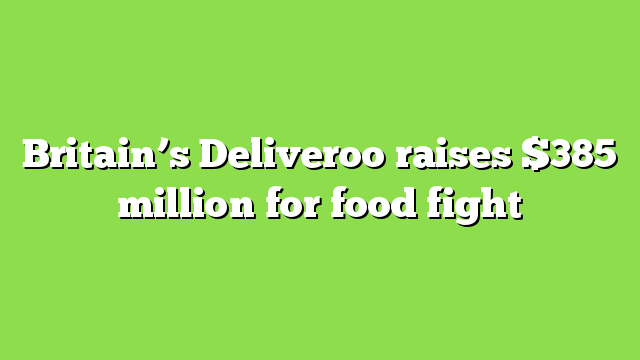Britain’s Deliveroo raises $385 million for food fight