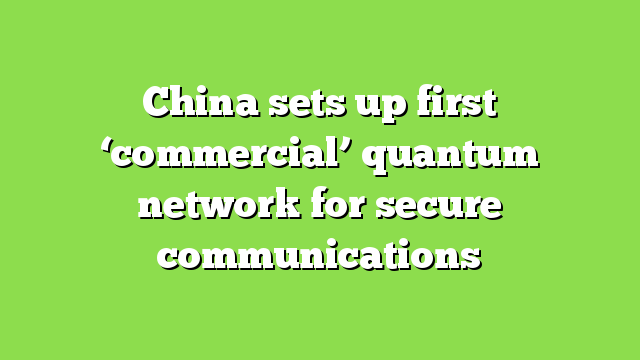 China sets up first ‘commercial’ quantum network for secure communications