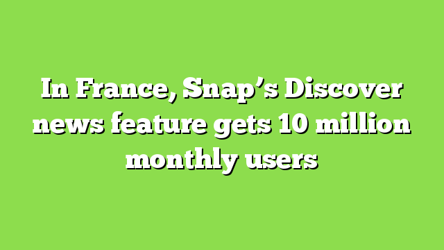 In France, Snap’s Discover news feature gets 10 million monthly users