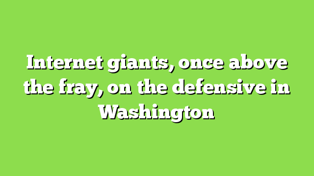Internet giants, once above the fray, on the defensive in Washington