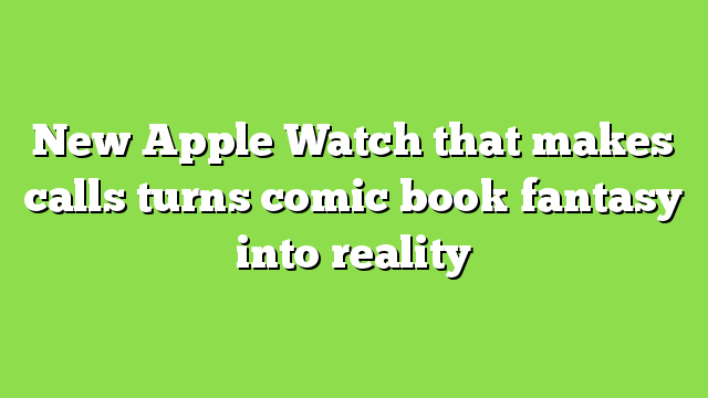 New Apple Watch that makes calls turns comic book fantasy into reality