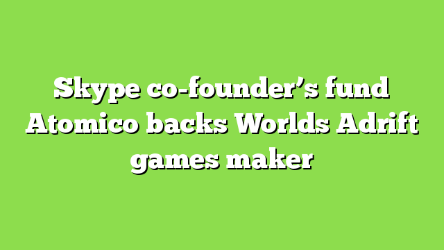 Skype co-founder’s fund Atomico backs Worlds Adrift games maker