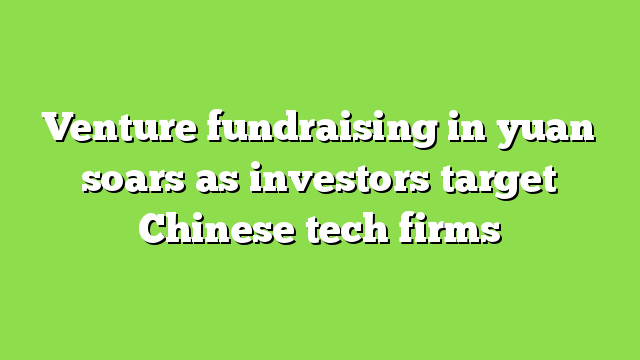 Venture fundraising in yuan soars as investors target Chinese tech firms