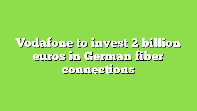 Vodafone to invest 2 billion euros in German fiber connections