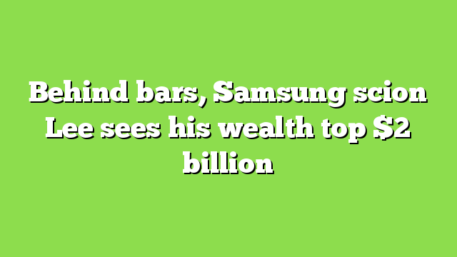 Behind bars, Samsung scion Lee sees his wealth top $2 billion
