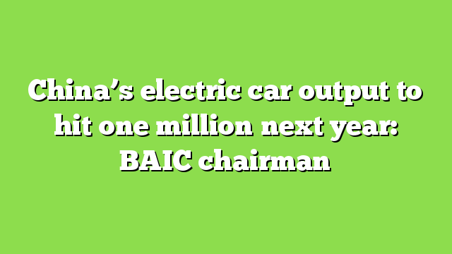 China’s electric car output to hit one million next year: BAIC chairman