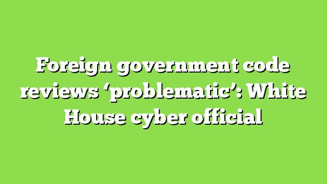 Foreign government code reviews ‘problematic’: White House cyber official