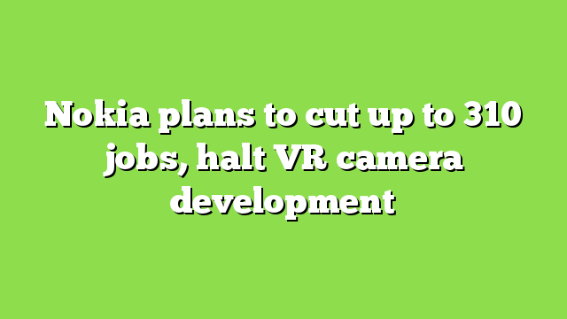 Nokia plans to cut up to 310 jobs, halt VR camera development