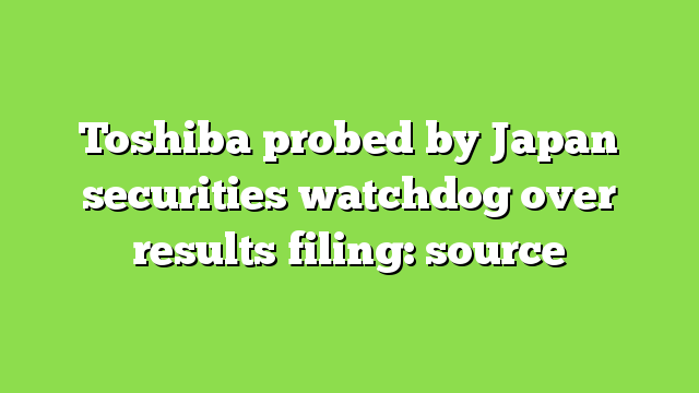 Toshiba probed by Japan securities watchdog over results filing: source