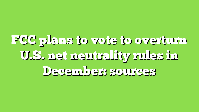 FCC plans to vote to overturn U.S. net neutrality rules in December: sources