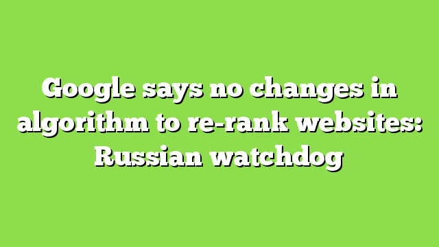 Google says no changes in algorithm to re-rank websites: Russian watchdog