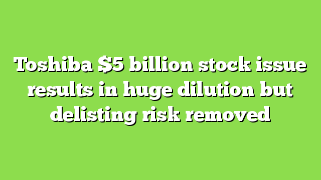 Toshiba $5 billion stock issue results in huge dilution but delisting risk removed