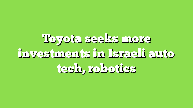 Toyota seeks more investments in Israeli auto tech, robotics