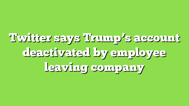 Twitter says Trump’s account deactivated by employee leaving company