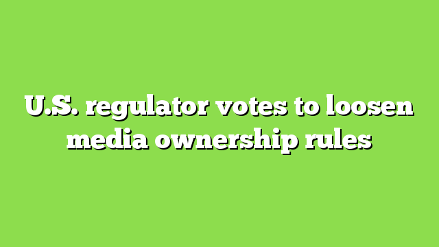 U.S. regulator votes to loosen media ownership rules
