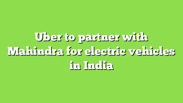 Uber to partner with Mahindra for electric vehicles in India