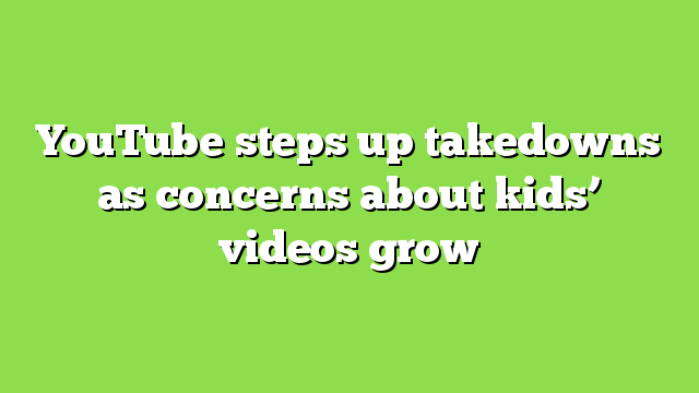 YouTube steps up takedowns as concerns about kids’ videos grow