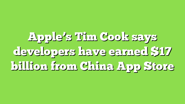 Apple’s Tim Cook says developers have earned $17 billion from China App Store