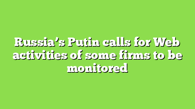 Russia’s Putin calls for Web activities of some firms to be monitored