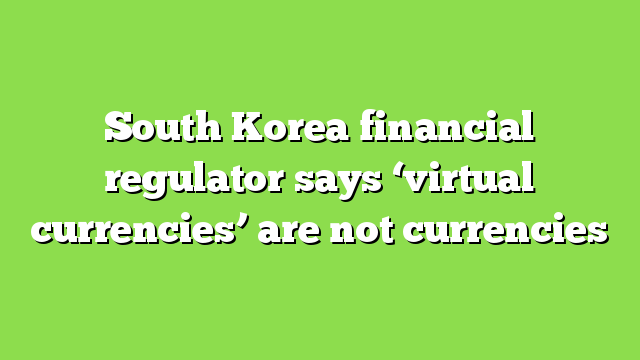 South Korea financial regulator says ‘virtual currencies’ are not currencies