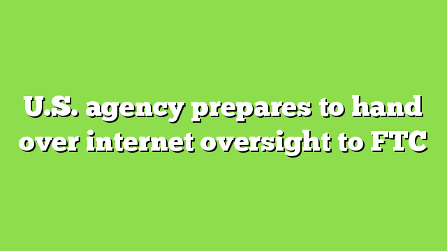 U.S. agency prepares to hand over internet oversight to FTC