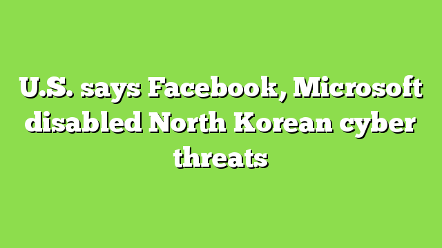 U.S. says Facebook, Microsoft disabled North Korean cyber threats