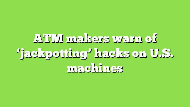 ATM makers warn of ‘jackpotting’ hacks on U.S. machines