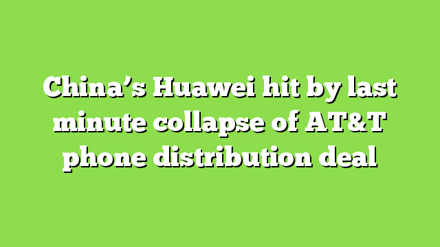 China’s Huawei hit by last minute collapse of AT&T phone distribution deal